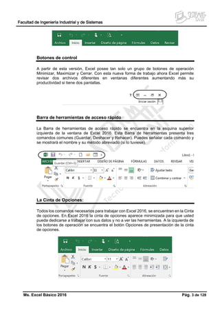 Facultad de Ingeniería Industrial y de Sistemas
Ms. Excel Básico 2016 Pág. 3 de 128
Botones de control
A partir de esta versión, Excel posee tan solo un grupo de botones de operación
Minimizar, Maximizar y Cerrar. Con esta nueva forma de trabajo ahora Excel permite
revisar dos archivos diferentes en ventanas diferentes aumentando más su
productividad si tiene dos pantallas.
Barra de herramientas de acceso rápido
La Barra de herramientas de acceso rápido se encuentra en la esquina superior
izquierda de la ventana de Excel 2016. Esta Barra de herramientas presenta tres
comandos comunes (Guardar, Deshacer y Rehacer). Puedes señalar cada comando y
se mostrará el nombre y su método abreviado (si lo tuviese).
La Cinta de Opciones:
Todos los comandos necesarios para trabajar con Excel 2016, se encuentran en la Cinta
de opciones. En Excel 2016 la cinta de opciones aparece minimizada para que usted
pueda dedicarse a trabajar con sus datos y no a ver las herramientas. A la izquierda de
los botones de operación se encuentra el botón Opciones de presentación de la cinta
de opciones.
 