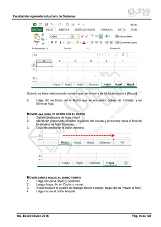 Facultad de Ingeniería Industrial y de Sistemas
Ms. Excel Básico 2016 Pág. 39 de 128
Cuando se tiene seleccionado varias hojas, en la barra de título se muestra [Grupo]
5. Haga clic en Inicio, en la flecha que se encuentra debajo de Eliminar, y en
Eliminar hoja.
MOVER UNA HOJA DE DATOS CON EL RATÓN
1. Señale la etiqueta de hoja, Hoja1
2. Mantener presionado el botón izquierdo del mouse y arrastrara hasta el final de
la etiqueta de hoja Sistemas.
3. Dejar de presionar el botón derecho.
MOVER VARIAS HOJAS AL MISMO TIEMPO
1. Haga clic en la Hoja3 y Sistemas.
2. Luego, haga clic en Copiar o mover.
3. Excel muestra el cuadro de dialogo Mover o copiar, haga clic en (mover al final)
4. Haga clic en el botón Aceptar
 