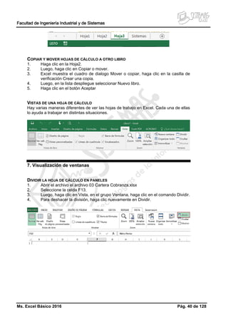 Facultad de Ingeniería Industrial y de Sistemas
Ms. Excel Básico 2016 Pág. 40 de 128
COPIAR Y MOVER HOJAS DE CÁLCULO A OTRO LIBRO
1. Haga clic en la Hoja2.
2. Luego, haga clic en Copiar o mover.
3. Excel muestra el cuadro de dialogo Mover o copiar, haga clic en la casilla de
verificación Crear una copia.
4. Luego, en la lista despliegue seleccionar Nuevo libro.
5. Haga clic en el botón Aceptar
VISTAS DE UNA HOJA DE CÁLCULO
Hay varias maneras diferentes de ver las hojas de trabajo en Excel. Cada una de ellas
lo ayuda a trabajar en distintas situaciones.
7. Visualización de ventanas
DIVIDIR LA HOJA DE CÁLCULO EN PANELES
1. Abrir el archivo el archivo 03 Cartera Cobranza.xlsx
2. Seleccione la celda F13.
3. Luego, haga clic en Vista, en el grupo Ventana, haga clic en el comando Dividir.
4. Para deshacer la división, haga clic nuevamente en Dividir.
 