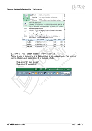 Facultad de Ingeniería Industrial y de Sistemas
Ms. Excel Básico 2016 Pág. 42 de 128
CAMBIAR EL NIVEL DE ZOOM DESDE LA BARRA DE ESTADO
Acerca o aleja el documento a la distancia que te sea más cómoda. Para un mejor
control del zoom, usa los controles de la barra de estado.
• Haga clic en (+) para acercar.
• Haga clic en (-) para alejar.
 
