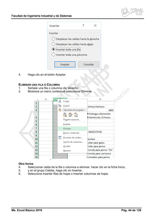 Facultad de Ingeniería Industrial y de Sistemas
Ms. Excel Básico 2016 Pág. 44 de 128
4. Haga clic en el botón Aceptar.
ELIMINAR UNA FILA O COLUMNA
1. Señalar una fila o columna clic derecho
2. Mostrará un menú contextual seleccionar Eliminar
Otra forma
4. Seleccionar celda de la fila o columna a eliminar, hacer clic en la ficha Inicio,
5. y en el grupo Celdas, haga clic en Insertar,
6. Seleccione Insertar filas de hojas o Insertar columnas de hojas.
 