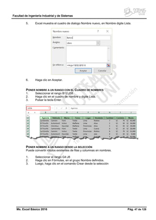 Facultad de Ingeniería Industrial y de Sistemas
Ms. Excel Básico 2016 Pág. 47 de 128
5. Excel muestra el cuadro de dialogo Nombre nuevo, en Nombre digite Lista.
6. Haga clic en Aceptar.
PONER NOMBRE A UN RANGO CON EL CUADRO DE NOMBRES
1. Seleccionar el rango B12:J58
2. Haga clic en el cuadro de nombre y digite Lista.
3. Pulsar la tecla Enter.
PONER NOMBRE A UN RANGO DESDE LA SELECCIÓN
Puede convertir rótulos existentes de filas y columnas en nombres.
1. Seleccionar el rango G4:J8
2. Haga clic en Fórmulas, en el grupo Nombre definidos.
3. Luego, haga clic en el comando Crear desde la selección
 