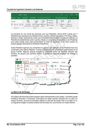 Facultad de Ingeniería Industrial y de Sistemas
Ms. Excel Básico 2016 Pág. 4 de 128
Lo principal en una Cinta de opciones son sus Pestañas. Excel 2016 cuenta con 7
Pestañas que aparecen por defecto (Inicio, Insertar, Diseño de página, Fórmulas, Datos,
Revisar y Vista), además de contar con la Pestaña Desarrollador (oculta por defecto), la
Pestaña Complementos (solo cuando instala un programa de terceros) y las Pestañas
que usted puede crear para personalizar la cinta de opciones. Y en esta versión se
puede agregar fácilmente la Pestaña PowerPivot.
Cada Pestaña organiza sus comandos en grupos, por ejemplo, en la Pestaña Inicio los
comandos para aplicar Negrita, Cursiva y Subrayado se encuentran organizados en el
grupo Fuente. Algunos grupos poseen un pequeño botón (al extremo derecho del
nombre de grupo) que permite activar o desactivar algunos cuadros de diálogo o
paneles.
La Barra de fórmulas
En la Barra de fórmulas podrá ingresar datos directamente a las celdas, y también puede
modificar fórmulas o funciones. Esta Barra es ideal cuando necesita ver un dato sin
ningún formato, ya que los formatos alteran la vista de los datos más no el dato en sí.
La siguiente imagen muestra la Barra de fórmulas con una función en modo Edición.
 