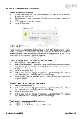 Facultad de Ingeniería Industrial y de Sistemas
Ms. Excel Básico 2016 Pág. 50 de 128
ELIMINAR UN NOMBRE DE RANGO
1. En la ficha Formulas, en el grupo Nombre definidos, haga clic en el comando
Administrador de nombres.
2. Excel muestra el cuadro de dialogo Administrador de nombres, Haga clic en
Lima.
3. Luego, haga clic en el botón Eliminar.
4. Haga clic en Aceptar.
Copiar y pegar un rango
Puede usar los comandos Cortar, Copiar y Pegar de Microsoft Excel para mover o copiar
celdas completas o su contenido. También puede copiar contenido o atributos
específicos de las celdas. Por ejemplo, puede copiar el valor resultante de una fórmula
sin copiar la propia fórmula, o copiar solo la fórmula
COPIAR EL RANGO B8:D13 EN LAS CELDAS: B16, F8 Y F16
1. Abrir el libro 08 Copiar – Pegar.xlasx
2. Seleccione Rango B8:D13, luego en la pestaña Inicio, en el grupo Portapapeles,
haga clic en Copiar o método abreviado de teclado También puede presionar
[Ctrl]+[C].
3. Haga clic en la celda B16.
4. En la pestaña Inicio, en el grupo Portapapeles, haga clic en Pegar o método
abreviado de teclado También puede presionar [Ctrl]+[V].
5. Haga clic en la celda F8, Presionar [Ctrl]+[V], lurgo Haga clic en la celda F16 y
presionar [Enter]
MOVER EL RANGO B29:D34 HACIA LA CELDA B40
1. Seleccione Rango B29:D34.
2. En la pestaña Inicio, en el grupo Portapapeles, haga clic en Cortar o método
abreviado de teclado También puede presionar [Ctrl]+[X].
3. Haga clic en la celda B40.
4. En la pestaña Inicio, en el grupo Portapapeles, haga clic en Pegar o método
abreviado de teclado También puede presionar [Ctrl]+[V].
PEGAR VARIOS RANGOS DESDE EL PORTAPAPELES
1. Haga clic en la Hoja2
2. Haga clic en la ficha Inicio, en el grupo Portapapeles
 