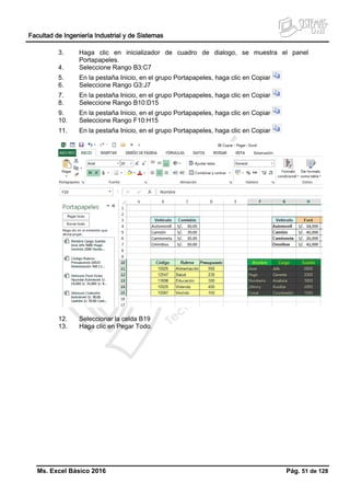 Facultad de Ingeniería Industrial y de Sistemas
Ms. Excel Básico 2016 Pág. 51 de 128
3. Haga clic en inicializador de cuadro de dialogo, se muestra el panel
Portapapeles.
4. Seleccione Rango B3:C7
5. En la pestaña Inicio, en el grupo Portapapeles, haga clic en Copiar
6. Seleccione Rango G3:J7
7. En la pestaña Inicio, en el grupo Portapapeles, haga clic en Copiar
8. Seleccione Rango B10:D15
9. En la pestaña Inicio, en el grupo Portapapeles, haga clic en Copiar
10. Seleccione Rango F10:H15
11. En la pestaña Inicio, en el grupo Portapapeles, haga clic en Copiar
12. Seleccionar la celda B19
13. Haga clic en Pegar Todo.
 