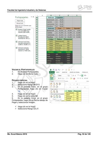 Facultad de Ingeniería Industrial y de Sistemas
Ms. Excel Básico 2016 Pág. 52 de 128
VACIAR EL PORTAPAPELES
1. En el panel Portapapeles.
2. Haga clic en Borrar todo.
PEGADO ESPECIAL
1. Haga clic en la Hoja1
2. Seleccione Rango B8:D13.
3. En la pestaña Inicio, en el grupo
Portapapeles, haga clic en Copiar
.
4. Haga clic en la Hoja3
5. Haga clic en la celda B2.
6. En la pestaña Inicio, en el grupo
Portapapeles, haga clic en flecha debajo de
Pegar y seleccionar Imagen.
 Haga clic en la Hoja2
 Seleccione Rango G3:J7.
 