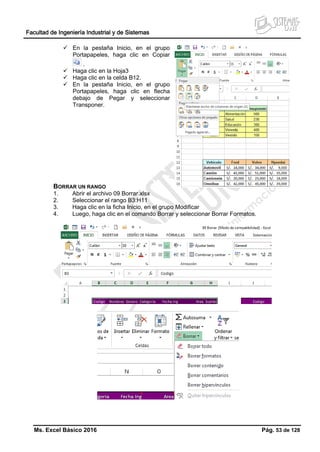 Facultad de Ingeniería Industrial y de Sistemas
Ms. Excel Básico 2016 Pág. 53 de 128
 En la pestaña Inicio, en el grupo
Portapapeles, haga clic en Copiar
.
 Haga clic en la Hoja3
 Haga clic en la celda B12.
 En la pestaña Inicio, en el grupo
Portapapeles, haga clic en flecha
debajo de Pegar y seleccionar
Transponer.
BORRAR UN RANGO
1. Abrir el archivo 09 Borrar.xlsx
2. Seleccionar el rango B3:H11
3. Haga clic en la ficha Inicio, en el grupo Modificar
4. Luego, haga clic en el comando Borrar y seleccionar Borrar Formatos.
 