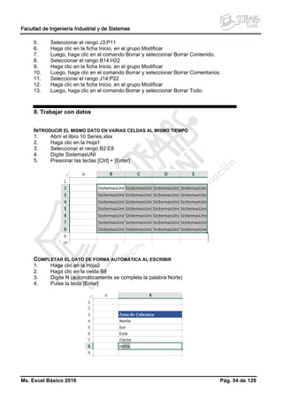 Facultad de Ingeniería Industrial y de Sistemas
Ms. Excel Básico 2016 Pág. 54 de 128
5. Seleccionar el rango J3:P11
6. Haga clic en la ficha Inicio, en el grupo Modificar
7. Luego, haga clic en el comando Borrar y seleccionar Borrar Contenido.
8. Seleccionar el rango B14:H22
9. Haga clic en la ficha Inicio, en el grupo Modificar
10. Luego, haga clic en el comando Borrar y seleccionar Borrar Comentarios.
11. Seleccionar el rango J14:P22
12. Haga clic en la ficha Inicio, en el grupo Modificar
13. Luego, haga clic en el comando Borrar y seleccionar Borrar Todo.
9. Trabajar con datos
INTRODUCIR EL MISMO DATO EN VARIAS CELDAS AL MISMO TIEMPO
1. Abrir el libro 10 Series.xlsx
2. Haga clic en la Hoja1
3. Seleccionar el rango B2:E8
4. Digite SistemasUNI
5. Presionar las teclas [Ctrl] + [Enter]
COMPLETAR EL DATO DE FORMA AUTOMÁTICA AL ESCRIBIR
1. Haga clic en la Hoja2
2. Haga clic en la celda B8
3. Digite N (automáticamente se completa la palabra Norte)
4. Pulse la tecla [Enter]
 