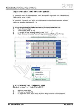 Facultad de Ingeniería Industrial y de Sistemas
Ms. Excel Básico 2016 Pág. 55 de 128
Copiar contenido de celdas adyacentes en Excel
Si queremos copiar el contenido de la celda ubicada a la izquierda, será suficiente con
presionar las teclas ctrl y D.
Si queremos copiar en una celda el contenido de la celda inmediatamente superior,
basta con presionar las teclas ctrl y J.
INTRODUCIR UNA SERIE DE NÚMEROS CON EL CONTROLADOR DE RELLENO
1. Haga clic en la Hoja3
2. Seleccione el rango D4:H5
3. En el modo copiar arrastrar hasta la celda H15.
4. Haga clic en opciones de Autorrelleno y seleccionar Rellenar sin formato
INTRODUCIR DATOS CON EL COMANDO RELLENAR
Escribir la serie de 1 en 1 desde 1 hasta 50000
1. Haga clic en la Hoja4
2. Seleccionar la celda A6
3. En la pestaña Inicio, en el grupo Modificar, haga clic en el comando Series.
 