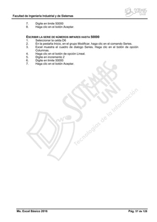 Facultad de Ingeniería Industrial y de Sistemas
Ms. Excel Básico 2016 Pág. 57 de 128
7. Digite en limite 50000
8. Haga clic en el botón Aceptar.
ESCRIBIR LA SERIE DE NÚMEROS IMPARES HASTA 50000
1. Seleccionar la celda D6
2. En la pestaña Inicio, en el grupo Modificar, haga clic en el comando Series.
3. Excel muestra el cuadro de dialogo Series. Haga clic en el botón de opción
Columnas.
4. Haga clic en el botón de opción Lineal.
5. Digite en incremento 2
6. Digite en limite 50000
7. Haga clic en el botón Aceptar.
 