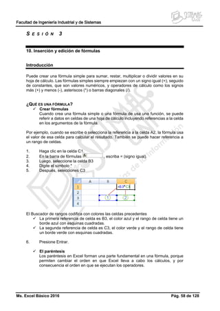 Facultad de Ingeniería Industrial y de Sistemas
Ms. Excel Básico 2016 Pág. 58 de 128
S E S I Ó N 3
10. Inserción y edición de fórmulas
Introducción
Puede crear una fórmula simple para sumar, restar, multiplicar o dividir valores en su
hoja de cálculo. Las fórmulas simples siempre empiezan con un signo igual (=), seguido
de constantes, que son valores numéricos, y operadores de cálculo como los signos
más (+) y menos (-), asteriscos (*) o barras diagonales (/).
¿QUÉ ES UNA FÓRMULA?
 Crear fórmulas
Cuando crea una fórmula simple o una fórmula de usa una función, se puede
referir a datos en celdas de una hoja de cálculo incluyendo referencias a la celda
en los argumentos de la fórmula.
Por ejemplo, cuando se escribe o selecciona la referencia a la celda A2, la fórmula usa
el valor de esa celda para calcular el resultado. También se puede hacer referencia a
un rango de celdas.
1. Haga clic en la celda C1.
2. En la barra de fórmulas , escriba = (signo igual).
3. Luego, seleccione la celda B3
4. Digite el símbolo *
5. Después, selecciones C3
El Buscador de rangos codifica con colores las celdas precedentes
 La primera referencia de celda es B3, el color azul y el rango de celda tiene un
borde azul con esquinas cuadradas.
 La segunda referencia de celda es C3, el color verde y el rango de celda tiene
un borde verde con esquinas cuadradas.
6. Presione Entrar.
 El paréntesis
Los paréntesis en Excel forman una parte fundamental en una fórmula, porque
permiten cambiar el orden en que Excel lleva a cabo los cálculos, y por
consecuencia el orden en que se ejecutan los operadores.
 