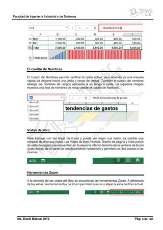 Facultad de Ingeniería Industrial y de Sistemas
Ms. Excel Básico 2016 Pág. 5 de 128
El cuadro de Nombres
El cuadro de Nombres permite verificar la celda activa, pero además es una manera
rápida de dirigirse hacia una celda o rango de celdas. También el cuadro de nombres
alberga los nombres de rangos aplicados a un rango o celda. La siguiente imagen
muestra una lista de nombres de rango desde el cuadro de nombres.
Vistas de libro
Para trabajar con las hojas de Excel y pueda ver mejor sus datos, es posible que
necesite de diversas vistas. Las Vistas de libro (Normal, Diseño de página y Vista previa
de salto de página) se encuentran en la esquina inferior derecha de la ventana de Excel
(justo debajo de la barra de desplazamiento horizontal) y permiten un fácil acceso a las
mismas.
Herramientas Zoom
A la derecha de las vistas del libro se encuentran las herramientas Zoom. A diferencia
de las vistas, las herramientas de Zoom permiten acercar o alejar la vista del libro actual.
 