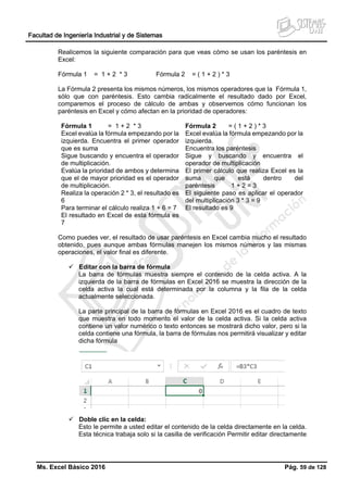 Facultad de Ingeniería Industrial y de Sistemas
Ms. Excel Básico 2016 Pág. 59 de 128
Realicemos la siguiente comparación para que veas cómo se usan los paréntesis en
Excel:
Fórmula 1 = 1 + 2 * 3 Fórmula 2 = ( 1 + 2 ) * 3
La Fórmula 2 presenta los mismos números, los mismos operadores que la Fórmula 1,
sólo que con paréntesis. Esto cambia radicalmente el resultado dado por Excel,
comparemos el proceso de cálculo de ambas y observemos cómo funcionan los
paréntesis en Excel y cómo afectan en la prioridad de operadores:
Fórmula 1 = 1 + 2 * 3
Excel evalúa la fórmula empezando por la
izquierda. Encuentra el primer operador
que es suma
Sigue buscando y encuentra el operador
de multiplicación.
Evalúa la prioridad de ambos y determina
que el de mayor prioridad es el operador
de multiplicación.
Realiza la operación 2 * 3, el resultado es
6
Para terminar el cálculo realiza 1 + 6 = 7
El resultado en Excel de esta fórmula es
7
Fórmula 2 = ( 1 + 2 ) * 3
Excel evalúa la fórmula empezando por la
izquierda.
Encuentra los paréntesis
Sigue y buscando y encuentra el
operador de multiplicación
El primer cálculo que realiza Excel es la
suma que está dentro del
paréntesis 1 + 2 = 3
El siguiente paso es aplicar el operador
del multiplicación 3 * 3 = 9
El resultado es 9
Como puedes ver, el resultado de usar paréntesis en Excel cambia mucho el resultado
obtenido, pues aunque ambas fórmulas manejen los mismos números y las mismas
operaciones, el valor final es diferente.
 Editar con la barra de fórmula
La barra de fórmulas muestra siempre el contenido de la celda activa. A la
izquierda de la barra de fórmulas en Excel 2016 se muestra la dirección de la
celda activa la cual está determinada por la columna y la fila de la celda
actualmente seleccionada.
La parte principal de la barra de fórmulas en Excel 2016 es el cuadro de texto
que muestra en todo momento el valor de la celda activa. Si la celda activa
contiene un valor numérico o texto entonces se mostrará dicho valor, pero si la
celda contiene una fórmula, la barra de fórmulas nos permitirá visualizar y editar
dicha fórmula
 Doble clic en la celda:
Esto le permite a usted editar el contenido de la celda directamente en la celda.
Esta técnica trabaja solo si la casilla de verificación Permitir editar directamente
 