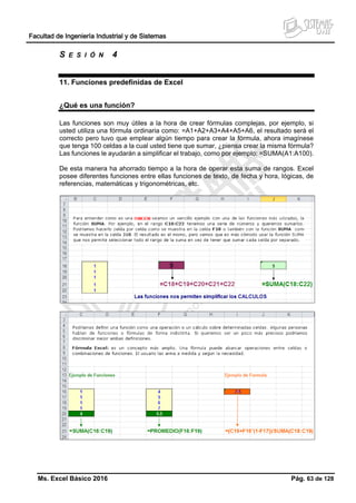 Facultad de Ingeniería Industrial y de Sistemas
Ms. Excel Básico 2016 Pág. 63 de 128
S E S I Ó N 4
11. Funciones predefinidas de Excel
¿Qué es una función?
Las funciones son muy útiles a la hora de crear fórmulas complejas, por ejemplo, si
usted utiliza una fórmula ordinaria como: =A1+A2+A3+A4+A5+A6, el resultado será el
correcto pero tuvo que emplear algún tiempo para crear la fórmula, ahora imagínese
que tenga 100 celdas a la cual usted tiene que sumar, ¿piensa crear la misma fórmula?
Las funciones le ayudarán a simplificar el trabajo, como por ejemplo: =SUMA(A1:A100).
De esta manera ha ahorrado tiempo a la hora de operar esta suma de rangos. Excel
posee diferentes funciones entre ellas funciones de texto, de fecha y hora, lógicas, de
referencias, matemáticas y trigonométricas, etc.
 