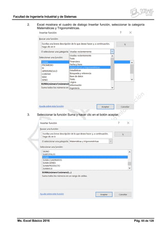 Facultad de Ingeniería Industrial y de Sistemas
Ms. Excel Básico 2016 Pág. 65 de 128
2. Excel mostrara el cuadro de dialogo Insertar función, seleccionar la categoría
Matemáticas y Trigonométricas.
3. Seleccionar la función Suma y hacer clic en el botón aceptar.
 