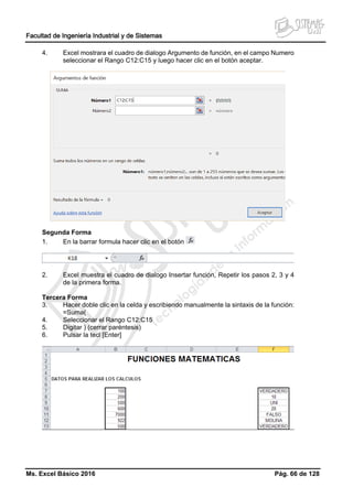 Facultad de Ingeniería Industrial y de Sistemas
Ms. Excel Básico 2016 Pág. 66 de 128
4. Excel mostrara el cuadro de dialogo Argumento de función, en el campo Numero
seleccionar el Rango C12:C15 y luego hacer clic en el botón aceptar.
Segunda Forma
1. En la barrar formula hacer clic en el botón
2. Excel muestra el cuadro de dialogo Insertar función, Repetir los pasos 2, 3 y 4
de la primera forma.
Tercera Forma
3. Hacer doble clic en la celda y escribiendo manualmente la sintaxis de la función:
=Suma(
4. Seleccionar el Rango C12:C15
5. Digitar ) (cerrar paréntesis)
6. Pulsar la tecl [Enter]
 
