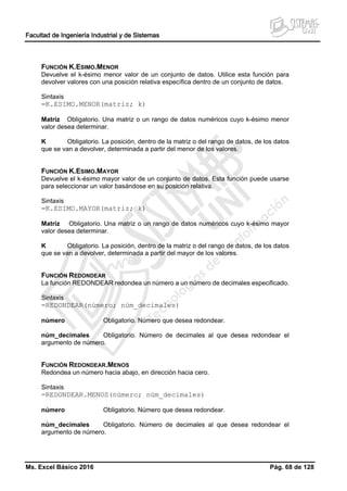 Facultad de Ingeniería Industrial y de Sistemas
Ms. Excel Básico 2016 Pág. 68 de 128
FUNCIÓN K.ESIMO.MENOR
Devuelve el k-ésimo menor valor de un conjunto de datos. Utilice esta función para
devolver valores con una posición relativa específica dentro de un conjunto de datos.
Sintaxis
=K.ESIMO.MENOR(matriz; k)
Matriz Obligatorio. Una matriz o un rango de datos numéricos cuyo k-ésimo menor
valor desea determinar.
K Obligatorio. La posición, dentro de la matriz o del rango de datos, de los datos
que se van a devolver, determinada a partir del menor de los valores.
FUNCIÓN K.ESIMO.MAYOR
Devuelve el k-ésimo mayor valor de un conjunto de datos. Esta función puede usarse
para seleccionar un valor basándose en su posición relativa.
Sintaxis
=K.ESIMO.MAYOR(matriz; k)
Matriz Obligatorio. Una matriz o un rango de datos numéricos cuyo k-ésimo mayor
valor desea determinar.
K Obligatorio. La posición, dentro de la matriz o del rango de datos, de los datos
que se van a devolver, determinada a partir del mayor de los valores.
FUNCIÓN REDONDEAR
La función REDONDEAR redondea un número a un número de decimales especificado.
Sintaxis
=REDONDEAR(número; núm_decimales)
número Obligatorio. Número que desea redondear.
núm_decimales Obligatorio. Número de decimales al que desea redondear el
argumento de número.
FUNCIÓN REDONDEAR.MENOS
Redondea un número hacia abajo, en dirección hacia cero.
Sintaxis
=REDONDEAR.MENOS(número; núm_decimales)
número Obligatorio. Número que desea redondear.
núm_decimales Obligatorio. Número de decimales al que desea redondear el
argumento de número.
 