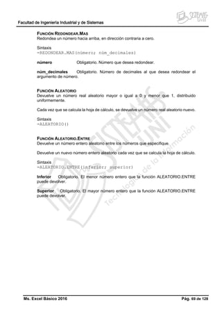 Facultad de Ingeniería Industrial y de Sistemas
Ms. Excel Básico 2016 Pág. 69 de 128
FUNCIÓN REDONDEAR.MAS
Redondea un número hacia arriba, en dirección contraria a cero.
Sintaxis
=REDONDEAR.MAS(número; núm_decimales)
número Obligatorio. Número que desea redondear.
núm_decimales Obligatorio. Número de decimales al que desea redondear el
argumento de número.
FUNCIÓN ALEATORIO
Devuelve un número real aleatorio mayor o igual a 0 y menor que 1, distribuido
uniformemente.
Cada vez que se calcula la hoja de cálculo, se devuelve un número real aleatorio nuevo.
Sintaxis
=ALEATORIO()
FUNCIÓN ALEATORIO.ENTRE
Devuelve un número entero aleatorio entre los números que especifique.
Devuelve un nuevo número entero aleatorio cada vez que se calcula la hoja de cálculo.
Sintaxis
=ALEATORIO.ENTRE(inferior; superior)
Inferior Obligatorio. El menor número entero que la función ALEATORIO.ENTRE
puede devolver.
Superior Obligatorio. El mayor número entero que la función ALEATORIO.ENTRE
puede devolver.
 