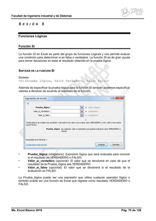 Facultad de Ingeniería Industrial y de Sistemas
Ms. Excel Básico 2016 Pág. 70 de 128
S E S I Ó N 5
Funciones Lógicas
Función Si
La función SI en Excel es parte del grupo de funciones Lógicas y nos permite evaluar
una condición para determinar si es falsa o verdadera. La función SI es de gran ayuda
para tomar decisiones en base al resultado obtenido en la prueba lógica.
SINTAXIS DE LA FUNCIÓN SI
Sintaxis
=Si(Prueba lógica, Valor Verdadero, Valor Falso)
Además de especificar la prueba lógica para la función SI también podemos especificar
valores a devolver de acuerdo al resultado de la función.
• Prueba_lógica (obligatorio): Expresión lógica que será evaluada para conocer
si el resultado es VERDADERO o FALSO.
• Valor_si_verdadero (opcional): El valor que se devolverá en caso de que el
resultado de la Prueba_lógica sea VERDADERO.
• Valor_si_falso (opcional): El valor que se devolverá si el resultado de la
evaluación es FALSO.
La Prueba_lógica puede ser una expresión que utilice cualquier operador lógico o
también puede ser una función de Excel que regrese como resultado VERDADERO o
FALSO.
 