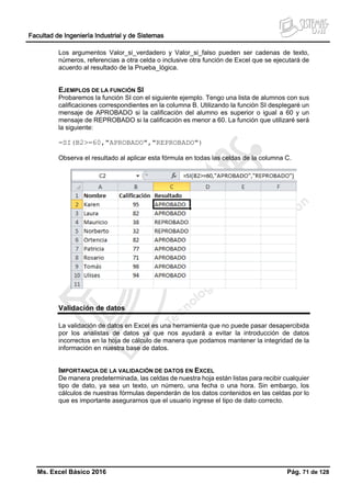 Facultad de Ingeniería Industrial y de Sistemas
Ms. Excel Básico 2016 Pág. 71 de 128
Los argumentos Valor_si_verdadero y Valor_si_falso pueden ser cadenas de texto,
números, referencias a otra celda o inclusive otra función de Excel que se ejecutará de
acuerdo al resultado de la Prueba_lógica.
EJEMPLOS DE LA FUNCIÓN SI
Probaremos la función SI con el siguiente ejemplo. Tengo una lista de alumnos con sus
calificaciones correspondientes en la columna B. Utilizando la función SI desplegaré un
mensaje de APROBADO si la calificación del alumno es superior o igual a 60 y un
mensaje de REPROBADO si la calificación es menor a 60. La función que utilizaré será
la siguiente:
=SI(B2>=60,"APROBADO","REPROBADO")
Observa el resultado al aplicar esta fórmula en todas las celdas de la columna C.
Validación de datos
La validación de datos en Excel es una herramienta que no puede pasar desapercibida
por los analistas de datos ya que nos ayudará a evitar la introducción de datos
incorrectos en la hoja de cálculo de manera que podamos mantener la integridad de la
información en nuestra base de datos.
IMPORTANCIA DE LA VALIDACIÓN DE DATOS EN EXCEL
De manera predeterminada, las celdas de nuestra hoja están listas para recibir cualquier
tipo de dato, ya sea un texto, un número, una fecha o una hora. Sin embargo, los
cálculos de nuestras fórmulas dependerán de los datos contenidos en las celdas por lo
que es importante asegurarnos que el usuario ingrese el tipo de dato correcto.
 