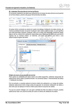 Facultad de Ingeniería Industrial y de Sistemas
Ms. Excel Básico 2016 Pág. 72 de 128
EL COMANDO VALIDACIÓN DE DATOS EN EXCEL
El comando Validación de datos que utilizaremos a lo largo de este artículo se encuentra
en la ficha Datos y dentro del grupo Herramientas de datos.
Al pulsar dicho comando se abrirá el cuadro de diálogo Validación de datos donde, de
manera predeterminada, la opción Cualquier valor estará seleccionada, lo cual significa
que está permitido ingresar cualquier valor en la celda. Sin embargo, podremos elegir
alguno de los criterios de validación disponibles para hacer que la celda solo permita el
ingreso de un número entero, un decimal, una lista, una fecha, una hora o una
determinada longitud del texto.
CÓMO APLICAR LA VALIDACIÓN DE DATOS
Para aplicar la validación de datos sobre una celda específica, deberás asegurarte de
seleccionar dicha celda y posteriormente ir al comando Datos > Herramientas de Datos
> Validación de datos.
Por el contrario, si quieres aplicar el mismo criterio de validación a un rango de celdas,
deberás seleccionar dicho rango antes de ejecutar el comando Validación de datos y
eso hará que se aplique el mismo criterio para todo el conjunto de celdas.
Ya que es común trabajar con una gran cantidad de filas de datos en Excel, puedes
seleccionar toda una columna antes de crear el criterio de validación de datos.
 