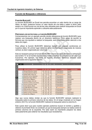Facultad de Ingeniería Industrial y de Sistemas
Ms. Excel Básico 2016 Pág. 73 de 128
Función de Búsqueda o referencia
FUNCIÓN BUSCARV
La función BUSCARV en Excel nos permite encontrar un valor dentro de un rango de
datos, es decir, podemos buscar un valor dentro de una tabla y saber si dicho valor
existe o no. Esta función es una de las más utilizadas para realizar búsquedas en Excel
por lo que es importante aprender a utilizarla adecuadamente.
PREPARAR LOS DATOS PARA LA FUNCIÓN BUSCARV
Comenzaremos con un ejemplo sencillo donde utilizaremos la función BUSCARV para
realizar una búsqueda dentro de un directorio telefónico. Pero antes de escribir la
fórmula que nos ayudará a realizar la búsqueda, será importante poner atención a los
datos de origen.
Para utilizar la función BUSCARV debemos cumplir con algunas condiciones en
nuestros datos. En primer lugar debemos tener la información organizada de manera
vertical, es decir organizada por columnas.
Esto es necesario porque la función BUSCARV recorre los datos de manera vertical (por
eso la letra “V” en el nombre de la función) hasta encontrar la coincidencia del valor que
buscamos. Por ejemplo, los datos de nuestro directorio telefónico deberán estar
organizados de la siguiente manera:
Algo que nunca debes olvidar es que la función BUSCARV siempre realizará la
búsqueda sobre la primera columna de los datos. En el rango mostrado en la imagen
anterior (A3:I13), la función BUSCARV realizará la búsqueda sobre la columna A.
Esto quiere decir que para nuestro ejemplo podremos buscar el nombre y apellido y
obtener el promedio final o la condición ya que la búsqueda siempre se realiza sobre la
primera columna de la izquierda. Por esta razón es importante preparar los datos
adecuadamente para obtener los resultados que necesitamos.
 