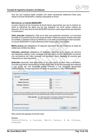 Facultad de Ingeniería Industrial y de Sistemas
Ms. Excel Básico 2016 Pág. 74 de 128
Una vez que nuestros datos cumplen con estas condiciones estaremos listos para
utilizar la función BUSCARV y realizar búsquedas en Excel.
SINTAXIS DE LA FUNCIÓN BUSCARV
La gran mayoría de las funciones de Excel tienen argumentos que son la manera en
cómo le indicamos los datos con los que trabajará, así como ciertos criterios de
ejecución. En el caso de la función BUSCARV tenemos cuatro argumentos que describo
a continuación:
Valor_buscado (obligatorio): Este es el valor que queremos encontrar y el cual será
buscado en la primera columna del rango de datos. Podemos colocar el texto encerrado
en comillas o podemos colocar la referencia a una celda que contenga el valor buscado.
La función BUSCARV no hará diferencia entre mayúsculas y minúsculas.
Matriz_buscar_en (obligatorio): El segundo argumento es una referencia al rango de
celdas que contiene los datos.
Indicador_columnas (obligatorio): El Indicador_columnas es el número de columna
que deseamos obtener como resultado. Una vez que la función BUSCARV encuentra
una coincidencia del Valor_buscado nos devolverá como resultado la columna que
indiquemos en este argumento.
Ordenado (opcional): Este argumento es un valor lógico, es decir falso o verdadero.
Con este argumento indicamos a la función BUSCARV el tipo de búsqueda que realizará
y que puede ser una búsqueda exacta (FALSO) o una búsqueda aproximada
(VERDADERO). Si este argumento se omite se supondrá un valor VERDADERO.
Otra manera de expresar la función será:
Sintaxis
=BuscarV(Valor a buscado, Matriz Buscar, # de Columna,
Ordenado
 