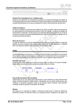Facultad de Ingeniería Industrial y de Sistemas
Ms. Excel Básico 2016 Pág. 7 de 128
CONCEPTOS FUNDAMENTALES Y TERMINOLOGÍA
Excel es una aplicación tan completa que presenta su propia terminología de trabajo. A
continuación podrá conocer los diversos nombres que posee las características de Excel
y pueda familiarizarse con lo que se explicará en esta y otras secciones de este libro.
LIBRO DE TRABAJO
Un libro de trabajo es el archivo que creamos con Excel, es decir, todo lo que hacemos
en este programa se almacenará formando el libro de trabajo. Los libros de trabajo de
Excel tienen la extensión .XLSX para que el ordenador los reconozca como tal. Cuando
se inicia una sesión de Excel automáticamente se abre un nuevo libro de trabajo con el
nombre provisional de Libro1.
HOJA DE CÁLCULO
La hoja de cálculo es uno de los distintos tipos de hojas que puede contener un libro de
trabajo y es como una gran hoja cuadriculada formada por 16,384 columnas y 1' 048,576
filas. Las hojas de cálculo están formadas por columnas y filas.
Celda
La intersección de una columna y una fila se denomina Celda y se nombra con el nombre
de la columna a la que pertenece y a continuación el número de su fila, por ejemplo: la
primera celda pertenece a la columna A y la fila 1 por lo tanto la celda se llama A1.
PUNTERO DE CELDA
El puntero de celda aparece al mover el mouse sobre la celda en la hoja de trabajo.
Usted utiliza el puntero de celda para seleccionar celdas en la hoja.
CELDA SELECCIONADA ACTUALMENTE
Usted hace clic en una celda para seleccionarlo. Excel identifica la celda seleccionada
actual, también llamada la Celda Activa, rodeándola con un borde verde grueso que
contiene un pequeño cuadrado verde en la esquina inferior derecha. Ese pequeño
cuadrado verde es llamado Controlador de Relleno.
RANGO
Un rango es un conjunto de celdas. La fórmula normal para el rango de referencia
determina primero la celda de arriba a la izquierda (Inicio), después la de abajo a la
 