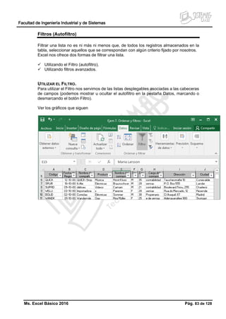 Facultad de Ingeniería Industrial y de Sistemas
Ms. Excel Básico 2016 Pág. 83 de 128
Filtros (Autofiltro)
Filtrar una lista no es ni más ni menos que, de todos los registros almacenados en la
tabla, seleccionar aquellos que se correspondan con algún criterio fijado por nosotros.
Excel nos ofrece dos formas de filtrar una lista.
 Utilizando el Filtro (autofiltro).
 Utilizando filtros avanzados.
UTILIZAR EL FILTRO.
Para utilizar el Filtro nos servimos de las listas desplegables asociadas a las cabeceras
de campos (podemos mostrar u ocultar el autofiltro en la pestaña Datos, marcando o
desmarcando el botón Filtro).
Ver los gráficos que siguen
 