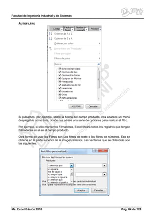 Facultad de Ingeniería Industrial y de Sistemas
Ms. Excel Básico 2016 Pág. 84 de 128
AUTOFILTRO
Si pulsamos, por ejemplo, sobre la flecha del campo producto, nos aparece un menú
desplegable como éste, donde nos ofrece una serie de opciones para realizar el filtro.
Por ejemplo, si sólo marcamos Filmadoras, Excel filtrará todos los registros que tengan
Filmadoras en el en el campo producto.
Otra forma de usar los Filtros son Los filtros de texto o los filtros de números. Eso se
obtiene en la parte superior de la imagen anterior. Las ventanas que se obtendrás son
las siguientes:
 