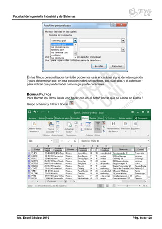 Facultad de Ingeniería Industrial y de Sistemas
Ms. Excel Básico 2016 Pág. 85 de 128
En los filtros personalizados también podremos usar el carácter signo de interrogación
? para determinar que, en esa posición habrá un carácter, sea cual sea, y el asterisco *
para indicar que puede haber o no un grupo de caracteres.
BORRAR FILTROS
Para Borrar los filtros Basta con hacer clic en el botón borrar que se ubica en Datos /
Grupo ordenar y Filtrar / Borrar
 