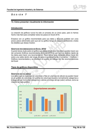 Facultad de Ingeniería Industrial y de Sistemas
Ms. Excel Básico 2016 Pág. 86 de 128
S E S I Ó N 7
13. Cómo presentar visualmente la información
Introducción
La creación de gráficos nunca ha sido un proceso de un único paso, pero lo hemos
hecho más fácil para completar todos los pasos en Excel 2016.
Empiece con un gráfico recomendado para sus datos y después acábelo con unos
pocos pasos adicionales para que así su gráfico tenga un aspecto profesional y todos
los detalles que desea mostrar.
GRÁFICOS RECOMENDADOS EN EXCEL 2016
Cuando tienes duda sobre el gráfico que debes elegir para tus datos, puedes hacer uso
del comando Gráficos recomendados de Excel 2016 el cual hará un análisis rápido de
los datos para hacer una recomendación. Para utilizar este comando debes hacer clic
sobre una celda dentro del rango de datos y posteriormente ir a Insertar > Gráficos >
Gráficos recomendados y se mostrará un cuadro de diálogo con las recomendaciones
de Excel:
Tipos de gráficos disponibles
GRÁFICOS DE COLUMNAS
Los datos que se organizan en columnas o filas en una hoja de cálculo se pueden trazar
en un gráfico de columnas. Un gráfico de columnas muestra normalmente categorías a
lo largo del eje horizontal (categoría) y valores a lo largo del eje (valor) vertical, como se
muestra en este gráfico:
 