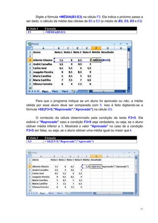 11
Digite a fórmula =MÉDIA(B3:E3) na célula F3. Ela indica o próximo passo a
ser dado: o cálculo da média das células de B3 a E3 (a média de B3, C3, D3 e E3).
Célula I Fórmula
F3 =MÉDIA(B3:E3)
Para que o programa indique se um aluno foi aprovado ou não, a média
obtida por esse aluno deve ser comparada com 5. Isso é feito digitando-se a
fórmula =SE(F3<5;"Reprovado";"Aprovado") na célula G3.
O conteúdo da célula determinado pela condição de teste F3<5. Ela
exibirá o "Reprovado" caso a condição F3<5 seja verdadeira, ou seja, se o aluno
obtiver média inferior a 5. Mostrará o valor "Aprovado" no caso de a condição
F3<5 ser falsa, ou seja, se o aluno obtiver uma média igual ou maior que 5.
Célula I Fórmula
G3 = SE(F3<5;"Reprovado";"Aprovado")
 