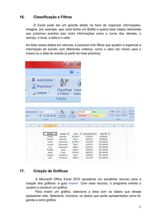 12
16. Classificação e Filtros
O Excel pode ser um grande aliado na hora de organizar informações.
Imagine, por exemplo, que você tenha um Buffet e queira listar dados referentes
aos próximos eventos isso inclui informações como o nome dos clientes, o
serviço, o local, a data e o valor.
Ao listar esses dados em colunas, é possível criar filtros que ajudem a organizar a
informação de acordo com diferentes critérios, como o valor (do menor para o
maior) ou a data do evento (a partir da mais próxima).
17. Criação de Gráficos
A Microsoft Office Excel 2010 apresenta um excelente recurso para a
criação dos gráficos: a guia Inserir. Com esse recurso, o programa orienta o
usuário a construir um gráfico.
Para inserir um gráfico, selecione a área com os dados que deseja
apresentar nele. Selecione, inclusive, os dados que serão apresentados como le-
genda e como gráfico.
 