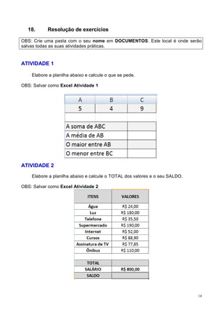 14
18. Resolução de exercícios
OBS: Crie uma pasta com o seu nome em DOCUMENTOS. Este local é onde serão
salvas todas as suas atividades práticas.
ATIVIDADE 1
Elabore a planilha abaixo e calcule o que se pede.
OBS: Salvar como Excel Atividade 1
ATIVIDADE 2
Elabore a planilha abaixo e calcule o TOTAL dos valores e o seu SALDO.
OBS: Salvar como Excel Atividade 2
 