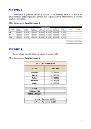 15
ATIVIDADE 3
Desenvolva a planilha abaixo e calcule o faturamento total e a média do
faturamento de cada empresa no período. Em seguida, calcule o faturamento e a média
geral das empresas.
OBS: Salvar como Excel Atividade 3
ATIVIDADE 4
Desenvolva a planilha abaixo e calcule o que se pede.
OBS: Salvar como Excel Atividade 4
 