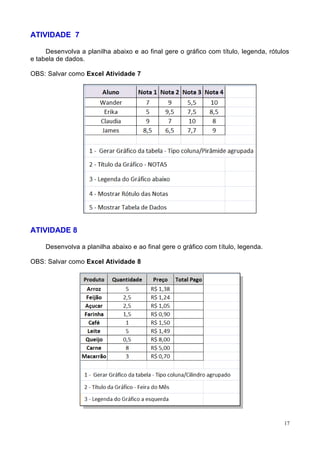 17
ATIVIDADE 7
Desenvolva a planilha abaixo e ao final gere o gráfico com título, legenda, rótulos
e tabela de dados.
OBS: Salvar como Excel Atividade 7
ATIVIDADE 8
Desenvolva a planilha abaixo e ao final gere o gráfico com título, legenda.
OBS: Salvar como Excel Atividade 8
 