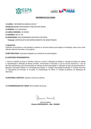 INFORMATIVO DO CURSO
1) CURSO: “INFORMÁTICA BÁSICA EXCEL””
2)PÚBLICO ALVO: SERVIDORES PÚBLICOS EM GERAL.
3) PERÍODO: 02 A 06/03/2020.
4) CARGA HORÁRIA: 20 HORAS
5) HORÁRIO: 08h às 12h.
6) PROFESSOR: MAX FERNANDES DOS REIS COUTINHO.
Titulação: ESPECIALISTA EM GERENCIAMENTO DE MANUTENÇÃO
7) OBJETIVO:
Capacitar os servidores a criar planilhas e explorar os recursos básicos para edição e formatação, assim como, fazer
cálculos utilizando fórmulas e criar gráficos
8) METODOLOGIA: Exposição dialogada com dinâmicas de aprendizagem.
9) CONTEÚDO PROGRAMÁTICO:
1. Área de Trabalho do Excel 2. Planilha, Colunas e Linhas 3. Definição de Células 4. Inserção de dados em células
5. Apresentação e definição da Barras de Menu, Ferramentas e Fórmulas 6. Uso do recurso Autosoma 7. Uso de
fórmulas elementares para demonstração de cálculos de fácil assimilação 8. Utilização de alça de preenchimento 9.
Mesclar e Centralizar Células 10. Formatação das Células 11. Criação e formatação de tabelas 12. Criando Fórmulas
13. Operadores de Fórmulas 14. Funções 15. Classificação 16. Filtros 17. Criação de gráficos 18. Resolução de
exercícios.
10) MATERIAL DIDÁTICO: Apostila e exercícios práticos.
11) COORDENAÇÃO DO CURSO: Bruno Rabelo de Souza..
Iracema Sabino
Diretora DDPEG/EGPA – Mat.: 5934050
 
