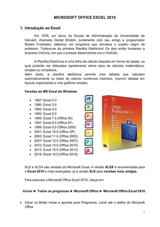 3
MICROSOFT OFFICE EXCEL 2010
1. Introdução ao Excel
Em 1978, um aluno da Escola de Administração da Universidade de
Harvard, chamado Daniel Bricklin, juntamente com seu amigo e programador
Robert Frankston, elaborou um programa que simulava o quadro negro do
professor. Tratava-se da primeira Planilha Eletrônica! Os dois então fundaram a
empresa VisCorp, em que o produto desenvolvido era o VisiCalc.
A Planilha Eletrônica é uma folha de cálculo disposta em forma de tabela, na
qual poderão ser efetuados rapidamente vários tipos de cálculos matemáticos,
simples ou complexos.
Além disso, a planilha eletrônica permite criar tabelas que calculam
automaticamente os totais de valores numéricos inseridos, imprimir tabelas em
layouts organizados e criar gráficos simples.
Versões do MS Excel do Windows
 1987: Excel 2.0
 1990: Excel 3.0
 1992: Excel 4.0
 1993: Excel 5.0
 1995: Excel 7.0 (Office 95)
 1997: Excel 8.0 (Office 97)
 1999: Excel 9.0 (Office 2000)
 2001: Excel 10.0 (Office XP)
 2003: Excel 11.0 (Office 2003)
 2007: Excel 12.0 (Office 2007)
 2010: Excel 14.0 (Office 2010)
 2013: Excel 15.0 (Office 2013)
 2016: Excel 16.0 (Office 2016)
XLS e XLSX são versões do Microsoft Excel. A versão XLSX é recomendada para
o Excel 2010 e mais avançadas, já a versão XLS para versões mais antigas.
Para executar a Microsoft Office Excel 2010, clique em:
Iniciar ► Todos os programas ► Microsoft Office ► Microsoft Office Excel 2010.
 Clicar no Botão Iniciar e apontar para Programas. Levar até o atalho do Microsoft
Office
 