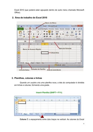 4
Excel 2010 (que poderá estar agrupado dentro de outro menu chamado Microsoft
Office).
2. Área de trabalho do Excel 2010
3. Planilhas, colunas e linhas
Quando um usuário cria uma planilha nova, a tela do computador é dividida
em linhas e colunas, formando uma grade.
Inserir Planilha (SHIFT + F11).
Coluna É o espaçamento entre dois traços na vertical. As colunas do Excel
 
