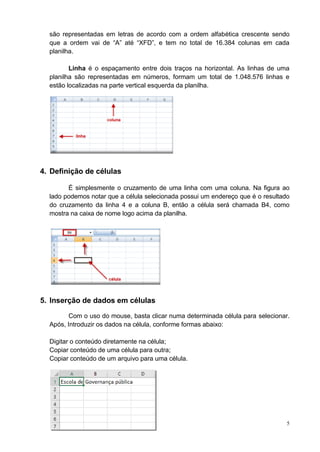 5
são representadas em letras de acordo com a ordem alfabética crescente sendo
que a ordem vai de “A” até “XFD”, e tem no total de 16.384 colunas em cada
planilha.
Linha é o espaçamento entre dois traços na horizontal. As linhas de uma
planilha são representadas em números, formam um total de 1.048.576 linhas e
estão localizadas na parte vertical esquerda da planilha.
4. Definição de células
É simplesmente o cruzamento de uma linha com uma coluna. Na figura ao
lado podemos notar que a célula selecionada possui um endereço que é o resultado
do cruzamento da linha 4 e a coluna B, então a célula será chamada B4, como
mostra na caixa de nome logo acima da planilha.
5. Inserção de dados em células
Com o uso do mouse, basta clicar numa determinada célula para selecionar.
Após, Introduzir os dados na célula, conforme formas abaixo:
Digitar o conteúdo diretamente na célula;
Copiar conteúdo de uma célula para outra;
Copiar conteúdo de um arquivo para uma célula.
 