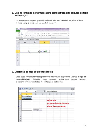 7
8. Uso de fórmulas elementares para demonstração de cálculos de fácil
assimilação
Fórmulas são equações que executam cálculos sobre valores na planilha. Uma
fórmula sempre inicia com um sinal de igual (=).
9. Utilização de alça de preenchimento
Você pode copiar fórmulas rapidamente nas células adjacentes usando a alça de
preenchimento. Quando você arrastar a alça para outras células,
o Excel mostrará resultados diferentes para cada célula.
 I
 