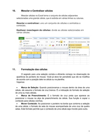 8
10. Mesclar e Centralizar células
Mesclar células no Excel torna o conjunto de células adjacentes
selecionadas uma grande célula, que é exibida em várias linhas ou colunas.
Mesclar e centralizar: une um conjunto de células e centraliza o
conteúdo.
Desfazer mesclagem de células: divide as células selecionadas em
várias células.
11. Formatação das células
O segredo para uma seleção correta e eficiente começa na observação da
aparência do ponteiro do mouse. Você já deve ter percebido que ele se modifica
de acordo com a posição dele na célula ou na planilha.
Vejamos:
 Marca de Seleção: Quando posicionamos o mouse dentro da área de uma
célula, ele assume o formato de cruz branca. É a indicação do formato de seleção
de uma ou mais células.
 Marca de Preenchimento: É o formato de cruz preta que aparece ao
posicionar o mouse na alça de preenchimento da célula. Sua função é copiar o
conteúdo para células vizinhas.
 Mover Conteúdo: Ao posicionar o ponteiro na borda que contorna a seleção
de uma célula, o formato de seta do mouse acompanhada de uma cruz de quatro
setas. Este formato permite que o conteúdo de uma célula seja movido para outra.
 