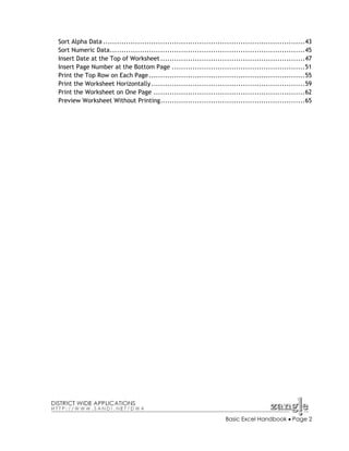 Sort Alpha Data ........................................................................................43
Sort Numeric Data.....................................................................................45
Insert Date at the Top of Worksheet ...............................................................47
Insert Page Number at the Bottom Page ..........................................................51
Print the Top Row on Each Page ....................................................................55
Print the Worksheet Horizontally ...................................................................59
Print the Worksheet on One Page ..................................................................62
Preview Worksheet Without Printing...............................................................65

Basic Excel Handbook • Page 2

 
