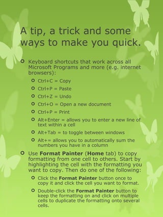 A tip, a trick and some 
ways to make you quick. 
 Keyboard shortcuts that work across all 
Microsoft Programs and more (e.g. internet 
browsers): 
 Ctrl+C = Copy 
 Ctrl+P = Paste 
 Ctrl+Z = Undo 
 Ctrl+O = Open a new document 
 Ctrl+P = Print 
 Alt+Enter = allows you to enter a new line of 
text within a cell 
 Alt+Tab = to toggle between windows 
 Alt+= allows you to automatically sum the 
numbers you have in a column 
 Use Format Painter (Home tab) to copy 
formatting from one cell to others. Start by 
highlighting the cell with the formatting you 
want to copy. Then do one of the following: 
 Click the Format Painter button once to 
copy it and click the cell you want to format. 
 Double-click the Format Painter button to 
keep the formatting on and click on multiple 
cells to duplicate the formatting onto several 
cells. 
 