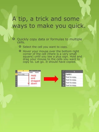 A tip, a trick and some 
ways to make you quick. 
 Quickly copy data or formulas to multiple 
cells. 
 Select the cell you want to copy. 
 Hover your mouse over the bottom right 
corner of the cell (there is a very small 
square) until you see a plus sign. Hold and 
drag your mouse to the cells you want to 
copy to. Let go. It should have copied. 
Held 
and 
dragged 
down 
 