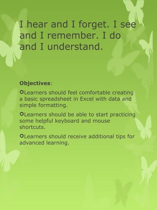 I hear and I forget. I see 
and I remember. I do 
and I understand. 
Objectives: 
Learners should feel comfortable creating 
a basic spreadsheet in Excel with data and 
simple formatting. 
Learners should be able to start practicing 
some helpful keyboard and mouse 
shortcuts. 
Learners should receive additional tips for 
advanced learning. 
 