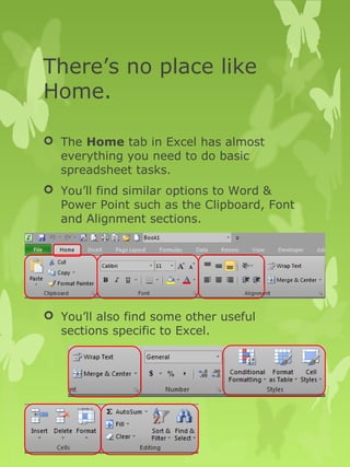 There’s no place like 
Home. 
 The Home tab in Excel has almost 
everything you need to do basic 
spreadsheet tasks. 
 You’ll find similar options to Word & 
Power Point such as the Clipboard, Font 
and Alignment sections. 
 You’ll also find some other useful 
sections specific to Excel. 
 