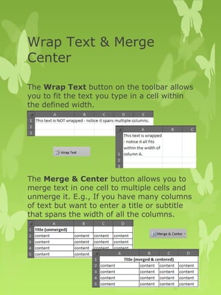 Wrap Text & Merge 
Center 
The Wrap Text button on the toolbar allows 
you to fit the text you type in a cell within 
the defined width. 
The Merge & Center button allows you to 
merge text in one cell to multiple cells and 
unmerge it. E.g., If you have many columns 
of text but want to enter a title or subtitle 
that spans the width of all the columns. 
 