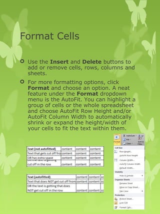 Format Cells 
 Use the Insert and Delete buttons to 
add or remove cells, rows, columns and 
sheets. 
 For more formatting options, click 
Format and choose an option. A neat 
feature under the Format dropdown 
menu is the AutoFit. You can highlight a 
group of cells or the whole spreadsheet 
and choose AutoFit Row Height and/or 
AutoFit Column Width to automatically 
shrink or expand the height/width of 
your cells to fit the text within them. 
 